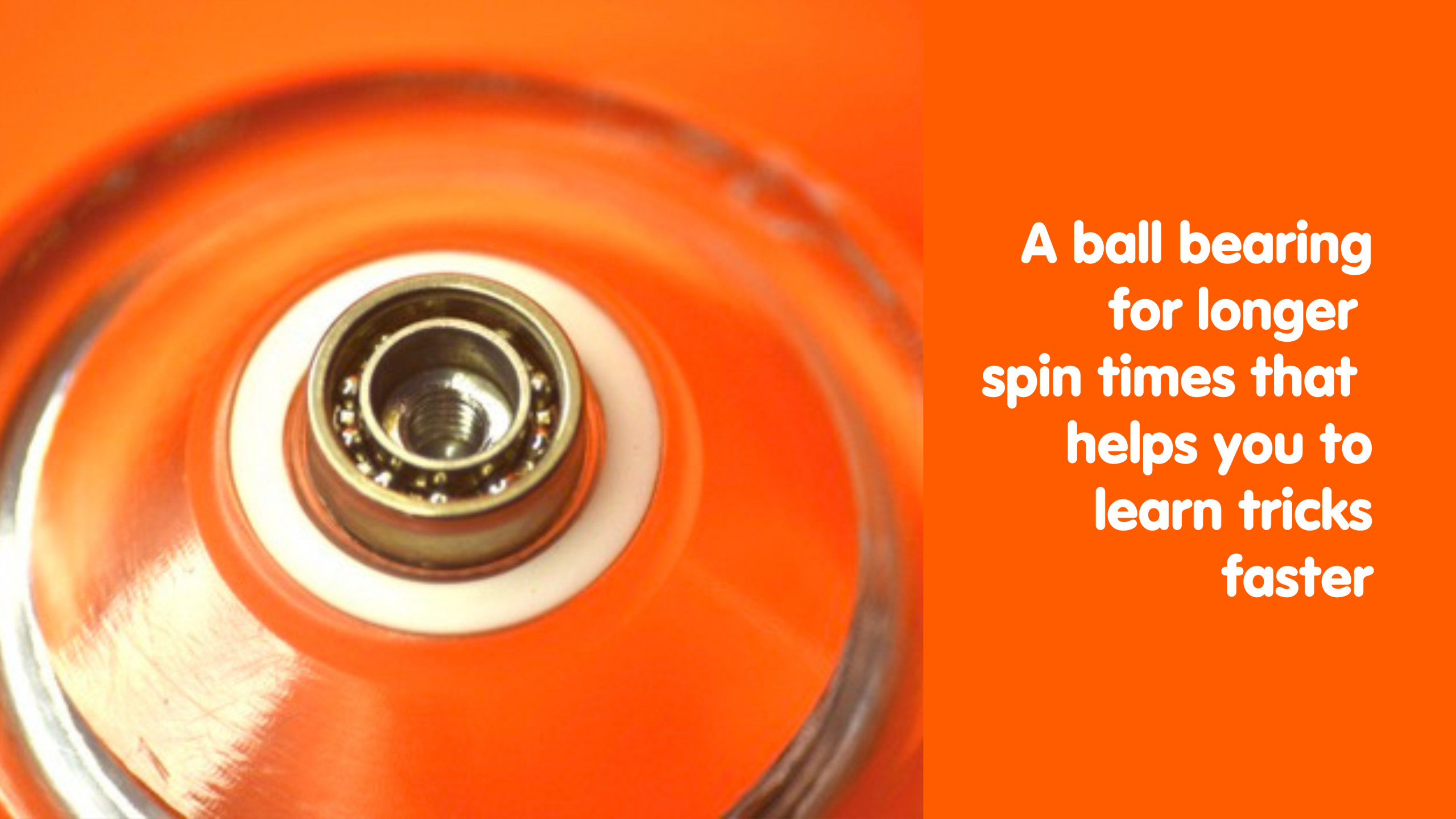 A ball bearing for longer spin times that helps you to learn tricks faster